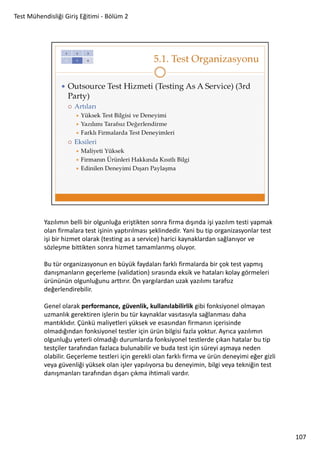 Test Mühendisliği Giriş Eğitimi - Bölüm 2

Yazılımın belli bir olgunluğa eriştikten sonra firma dışında işi yazılım testi yapmak
olan firmalara test işinin yaptırılması şeklindedir. Yani bu tip organizasyonlar test
işi bir hizmet olarak (testing as a service) harici kaynaklardan sağlanıyor ve
sözleşme bittikten sonra hizmet tamamlanmış oluyor.
Bu tür organizasyonun en büyük faydaları farklı firmalarda bir çok test yapmış
danışmanların geçerleme (validation) sırasında eksik ve hataları kolay görmeleri
ürününün olgunluğunu arttırır. Ön yargılardan uzak yazılımı tarafsız
değerlendirebilir.
Genel olarak performance, güvenlik, kullanılabilirlik gibi fonksiyonel olmayan
uzmanlık gerektiren işlerin bu tür kaynaklar vasıtasıyla sağlanması daha
mantıklıdır. Çünkü maliyetleri yüksek ve esasından firmanın içerisinde
olmadığından fonksiyonel testler için ürün bilgisi fazla yoktur. Ayrıca yazılımın
olgunluğu yeterli olmadığı durumlarda fonksiyonel testlerde çıkan hatalar bu tip
testçiler tarafından fazlaca bulunabilir ve buda test için süreyi aşmaya neden
olabilir. Geçerleme testleri için gerekli olan farklı firma ve ürün deneyimi eğer gizli
veya güvenliği yüksek olan işler yapılıyorsa bu deneyimin, bilgi veya tekniğin test
danışmanları tarafından dışarı çıkma ihtimali vardır.

107

 