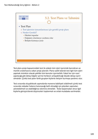 Test Mühendisliği Giriş Eğitimi - Bölüm 2

Test planı proje kapsamındaki test ile alakalı tüm işleri içersinde barındıran ve
mantık sıralamasına sokan proje planıdır. Plana sadık kalarak test ilgili tüm işleri
yapmak mümkün olacak şekilde tüm konuları içermelidir. Fakat her işin nasıl
yapılacağı gibi detay bilgiler yerine herkesin anlayabiliceği ölçüde detayı içerir
olmalıdır. Çünkü test planı farklı gruptan kişilerle iletişim kurmaya yardımcı olur.
Test sırasında oluşabilecek sapmalarda manevra kabiliyeti olabilmeli çünkü test
sırasında nekadar hatanın bulunacağı belli olmadığı için plandan sapmaları
yönetebilmeli ve olabildiğince elemine etmelidir. Teste başlamadan önce ilgili
kişilerle görüşürülerek düşünceleri toplanmalı ve ortak mutabaka varılmalıdır.

109

 