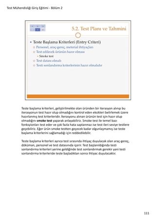 Test Mühendisliği Giriş Eğitimi - Bölüm 2

Teste başlama kriterleri, geliştirilmekte olan üründen bir iterasyon alınıp bu
iterasyonun test hazır olup olmadığını kontrol eden eksikleri belirlemek üzere
hazırlanmış test kriterleridir. İterasyonu alınan ürünün test için hazır olup
olmadığını smoke test yaparak anlayabiliriz. Smoke test ile temel bazı
fonksyionları test eder ve çok fazla hata saptanmaz ise test ileri seviye testlere
geçebiliriz. Eğer ürün smoke testten geçecek kadar olgunlaşmamış ise teste
başlama kriterlerini sağlamadığı için reddedilebilir.
Teste başlama kriterleri ayrıca test sırasında ihtiyaç duyulacak olan araç-gereç,
döküman, personel ve test datasınıda içerir. Test başlanıldığında testi
sonlandırma kriterleri yerine geldiğinde test sonlandırmak gerekir yani testi
sonlandırma kriterleride teste başladıktan sonra ihtiyac duyulacaktır.

111

 