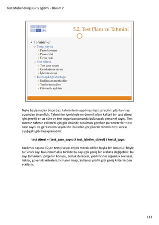 Test Mühendisliği Giriş Eğitimi - Bölüm 2

Teste başlamadan önce bazı tahminlerin yapılması test sürecinin planlanması
açısından önemlidir. Tahminler içerisinde en önemli olanı kaliteli bir test süreci
için gerekli en az süre ve test organizasyonunda bulanacak personel sayısı. Test
sürenin tahmin edilmesi için göz önünde tutulması gereken parameterler; test
case sayısı ve gereksinim sayılarıdır. Buradan yol çıkarak tahmini test süresi
aşağıgaki gibi hesaplanabilir:
test süresi = (test_case_sayısı X test_işletim_süresi) / testci_sayısı
Yazılımcı başına düşen testçi sayısı ençok merak edilen başka bir konudur. Böyle
bir sihirli sayı bulunmamakla birlikte bu sayı çpk geniş bir aralıkta değişebilir. Bu
sayı tamamen; projenin konusu, zorluk derecesi, yazılımcının olgunluk seviyesi,
riskler, güvenlik kriterleri, firmanın imajı, kullanıcı profili gibi geniş kriterlerden
etkilenir.

113

 