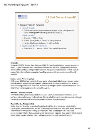Test Mühendisliği Giriş Eğitimi - Bölüm 2

Ariane 5:
4 Haziran 1996’da Avrupa Hava Ajansının (ESA) ilk roket havalandıktan kısa bir süre sonra
düştü. Düşme sebebinin daha sonradan yazılımdaki bir hatadan kaynaklandığı anlaşıldı.
Hatanın 64 bit ondalıklı integerın 16 bit işaretli integere dönüştürülürken ondalık kısımda
oluşan hatayı kontrol eden exception handling yapısının olmamasından kaynaklandığı
anlaşıldı.
Marine Space Probe to Venus:
28 Temmuz 1962’de Mariner1 isimli hava taşıtın roketinin yönü belirlenen yönden aniden
çıkarak teklikeli yola girdiğinde başka bir roket Atlantik okyanusundan imha etti. Roketin
yönündeki değişime neden olan hata, mühendislerin kağıt üzerine yazdıkları formülün koda
aktarılırken yanlışlık yapmasından kaynaklanıyordu.
Hartford Coliseum Collapse :
1978’de Harttford, Connecticut’da bulunan spor salonunun catısında biriken sulu karın
ağırlığını çatının çökmesine neden olmuş. Çökme sebebi projenin hesaplanmasında kullanılan
CAD proğramının catı yük hesabını yanlış yapmasından kaynaklanıyordu.
World War III… Almost (1983)
Radar sistemini Amerika tarafından 5 adet bazilistik füzesinin üzerlerine gönderildiğini
raporlayınca, savunmak amaçlı nukleer füzelerin gönderilmesi son anda iptal edildi. Sorumlu
asker Amerikanın böyle bir saldırıyı yapmak için 5 adet füzeden çok daha fazla füze
göndermesi gerektiğini düşünerek savunma füzelerinden vazgeçti. Hata radarın filtrelemesini
yapan kodda olduğu anlaşıldı, güneş ışığı yansımasının formule dahil edilmemiş.

12

 