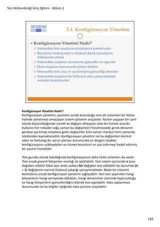 Test Mühendisliği Giriş Eğitimi - Bölüm 2

Konfigürasyon Yönetimi Nedir?

Konfigürasyon yönetimi, yazılımın içinde bulunduğu tüm alt sistemleri bir bütün
halinde yönetmeyi amaçlayan sistem yönetim araçlardır. Yazılım yaşayan bir canlı
olarak düşünüldüğünde sürekli ve değişen ihtiyaçları olan bir hizmet aracıdır.
Kullanıcı her nekadar coğu zaman bu değişimleri hissetmesede gerek donanım
gerekse yazılımda meydana gelen değişimler kimi zaman mecburi kimi zamanda
isteklerden kaynaklanabilir. Konfigürasyon yönetimi ise bu değişimleri kontrol
eden ve herhangi bir sorun çıkması durumunda en düzgün (stable)
konfigürasyonu yükleyebilen ve hizmet kesintisini en aza indirmeyi hedef edinmiş
bir yazılım hizmetidir.
Test gurubu olarak bakıldığında konfigürasyonun daha farklı anlamları da vardır.
Test ancak güvenli bileşenler mantığı ile işletilebilir. Yani sistem içerisinde n tane
değişken olabilir fakat aynı anda sadece bir değişken test edilebilir bu durumda (n
– 1) değişkenin normal (hatasız) çalıştığı varsayılmaktadır. Böyle bir sistemin
kontrolünü ancak konfigürasyon yönetimi sağlayabilir. Yani test yapılırken hangi
bileşenlerin hangi versiyonda oldukları, hangi donanımlar üzerinde koşturulduğu
ve hangi bileşenlerin güncellendiğini bilerek test yapılabilir. Hata saptanması
durumunda ise bu bilgiler eşliğinde hata çözüme ulaşılabilir.

120

 