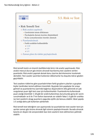 Test Mühendisliği Giriş Eğitimi - Bölüm 2

Risk temelli testin en önemli özelliklerinde birisi risk analizi yapılmasıdır. Risk
analizi mevcut durum göz önüne alınarak hazırlanmış test caselere verilen
puanlardır. Risk analizi yapmak demek konu üzerine derinlemesine incelemek
demektir. Test caseler yazılırken kullanılan dökümanlar bu boyutta tekrar gözden
geçirilebilir.
Test caselere risklerine göre puanladırılırken farklı grupların çıkarları o gruptan
kişiler tarafından temsil edilmesi önemlidir. Buyüzde tüm paydaşlar bir araya
gelmeli ve puanlandırma üzerinde bağımsız düşüncelerini dile getirerek en çok
vurgulanan puan ilgili test case için kullanılmalıdır. Puanlandırma kullanılacak
puan aralığı önemlidir 1-10 gibi bir aralık kullanılması durumunda geniş bir secim
sunulmaktadır ve 6 ile 7’nin farkını kavramak zor olabilir fakat 1-3 gibi bir aralıkta
ise test caselerin alcagı puanların çogunda eşitlik söz konusu olabilir. İdeal yapıda
1-5 aralığı daha çok kullanılan yöntemdir.
Risk temelli test tekniğinin son aşamasında ise puanladırılan test caseler test için
ayrılan zaman göz önüne alınarak ilgili sürenin paylaştırılmasıdır. Burada alınacak
kararla en düşük risk seviyesindeki bazı test caselerin test edilmemesi şeklinde
olabilir.

126

 