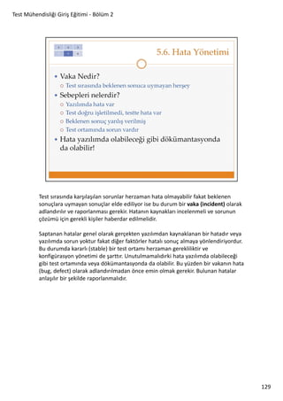 Test Mühendisliği Giriş Eğitimi - Bölüm 2

Test sırasında karşılaşılan sorunlar herzaman hata olmayabilir fakat beklenen
sonuçlara uymayan sonuçlar elde ediliyor ise bu durum bir vaka (incident) olarak
adlandırılır ve raporlanması gerekir. Hatanın kaynakları incelenmeli ve sorunun
çözümü için gerekli kişiler haberdar edilmelidir.
Saptanan hatalar genel olarak gerçekten yazılımdan kaynaklanan bir hatadır veya
yazılımda sorun yoktur fakat diğer faktörler hatalı sonuç almaya yönlendiriyordur.
Bu durumda kararlı (stable) bir test ortamı herzaman gerekliliktir ve
konfigürasyon yönetimi de şarttır. Unutulmamalıdırki hata yazılımda olabileceği
gibi test ortamında veya dökümantasyonda da olabilir. Bu yüzden bir vakanın hata
(bug, defect) olarak adlandırılmadan önce emin olmak gerekir. Bulunan hatalar
anlaşılır bir şekilde raporlanmalıdır.

129

 