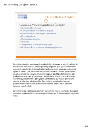 Test Mühendisliği Giriş Eğitimi - Bölüm 2

Gereksinim yönetim araçları yazılı gereksinimleri depolayarak gerekli hallederde
durumlarına, özelliklerine , öncelik (priority) değerine göre çesitli filtrelemeler
yapan test aracıdır. Gereksinim yönetim toolarının genel amacı gereksinimleri
toplamak ve test case hazırlamasına yardımcı olmaktır. Yani test yönetim/test
execution araçlarına entegre olmalıdır. Bu açıdan bakıldığında kimilerine göre
gereksinim araçları test yönetim aracı değildir fakat önemli olan nokta testler
hazırlanmış gereksinimlere göre yapılır (verification). Bu yüzden gereksinim
yönetim araçları test için önemlidir. Bazı gelişmiş test yönetim araçları
gereksinimler içersindeki muallak ifadeleri kontrol ederek hatalı isteklerin
çıkmasını engelleyebilir.
Gereksinimlerde olabilecek değişimleri güncelleme imkanı sunmalıdır. Ek araçlar
yardımıyla gereksinimlerin kapsamını gösterebilen gereksinim yönetim araçlarıda
vardır.

138

 