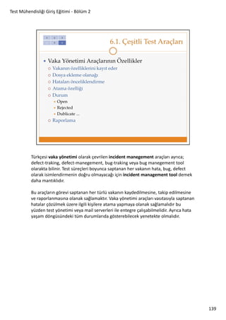 Test Mühendisliği Giriş Eğitimi - Bölüm 2

Türkçesi vaka yönetimi olarak çevrilen incident manegement araçları ayrıca;
defect-traking, defect-manegement, bug-traking veya bug manegement tool
olarakta bilinir. Test süreçleri boyunca saptanan her vakanın hata, bug, defect
olarak isimlendirmenin doğru olmayacağı için incident management tool demek
daha mantıklıdır.
Bu araçların görevi saptanan her türlü vakanın kaydedilmesine, takip edilmesine
ve raporlanmasına olanak sağlamaktır. Vaka yönetimi araçları vasıtasıyla saptanan
hatalar çözülmek üzere ilgili kişilere atama yapmaya olanak sağlamalıdır bu
yüzden test yönetimi veya mail serverleri ile entegre çalışabilmelidir. Ayrıca hata
yaşam döngüsündeki tüm durumlarıda gösterebilecek yenetekte olmalıdır.

139

 