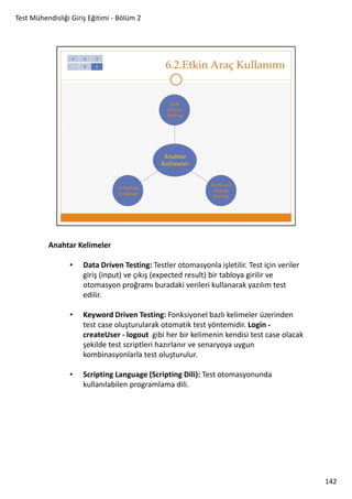 Test Mühendisliği Giriş Eğitimi - Bölüm 2

Anahtar Kelimeler
•

Data Driven Testing: Testler otomasyonla işletilir. Test için veriler
giriş (input) ve çıkış (expected result) bir tabloya girilir ve
otomasyon proğramı buradaki verileri kullanarak yazılım test
edilir.

•

Keyword Driven Testing: Fonksiyonel bazlı kelimeler üzerinden
test case oluşturularak otomatik test yöntemidir. Login createUser - logout gibi her bir kelimenin kendisi test case olacak
şekilde test scriptleri hazırlanır ve senaryoya uygun
kombinasyonlarla test oluşturulur.

•

Scripting Language (Scripting Dili): Test otomasyonunda
kullanılabilen programlama dili.

142

 