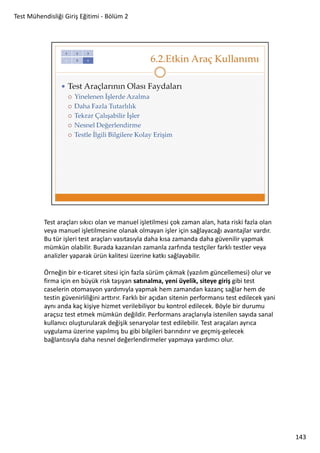 Test Mühendisliği Giriş Eğitimi - Bölüm 2

Test araçları sıkıcı olan ve manuel işletilmesi çok zaman alan, hata riski fazla olan
veya manuel işletilmesine olanak olmayan işler için sağlayacağı avantajlar vardır.
Bu tür işleri test araçları vasıtasıyla daha kısa zamanda daha güvenilir yapmak
mümkün olabilir. Burada kazanılan zamanla zarfında testçiler farklı testler veya
analizler yaparak ürün kalitesi üzerine katkı sağlayabilir.
Örneğin bir e-ticaret sitesi için fazla sürüm çıkmak (yazılım güncellemesi) olur ve
firma için en büyük risk taşıyan satınalma, yeni üyelik, siteye giriş gibi test
caselerin otomasyon yardımıyla yapmak hem zamandan kazanç sağlar hem de
testin güvenirliliğini arttırır. Farklı bir açıdan sitenin performansı test edilecek yani
aynı anda kaç kişiye hizmet verilebiliyor bu kontrol edilecek. Böyle bir durumu
araçsız test etmek mümkün değildir. Performans araçlarıyla istenilen sayıda sanal
kullanıcı oluşturularak değişik senaryolar test edilebilir. Test araçaları ayrıca
uygulama üzerine yapılmış bu gibi bilgileri barındırır ve geçmiş-gelecek
bağlantısıyla daha nesnel değerlendirmeler yapmaya yardımcı olur.

143

 