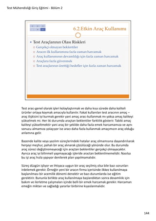 Test Mühendisliği Giriş Eğitimi - Bölüm 2

Test aracı genel olarak işleri kolaylaştırmak ve daha kısa sürede daha kaliteli
ürünler ortaya koymak amacıyla kullanılır. Fakat kullanılan test aracının amaç –
araç ilişkisini iyi kurmak gerekir yani amaç aracı kullanmak mı yoksa amaç kaliteyi
yükselmek mi. Her iki durumda araçtan beklentiler farklılık gösterir. Tabiki amaç
kaliteyi yükseltmektir yani araç bir şekilde daha fazla emek harcamamıza ve aynı
sonucu almamıza yolaçıyor ise aracı daha fazla kullanmak amaçımızın araç olduğu
anlamına gelir.
Bazende kalite veya yazılım süreçlerindeki hatalar araç olmamısına dayandırılıarak
herşeyi meşhur, pahalı bir araç alınarak çözülüceği yönünde olur. Bu durumda
araç süreci değiştiremeyeceği için araçtan beklentiler gerçekçi olmayacaktır.
Ayrıca araç iyi bilinmeli yapmayacağı işleride aractan beklenilmemelidir. Nasılsa
bu işi araç hızla yapıyor denilerek plan yapılmamalıdır.
Süreç düzgün işliyor ve ihtiyaca uygun bir araç seçilmiş olsa bile bazı sorunları
irdelemek gerekir. Örneğin yeni bir aracın firma içerisinde ilkkez kullanılmaya
başlanılması bir acemilik dönemi denektir ve bazı durumlarda ise eğitim
gerektirir. Bununla birlikte araç kullanılmaya başlandıktan sonra devamlılık için
bakım ve ilerletme çalışmaları içinde belli bir emek harcamak gerekir. Harcaman
emeğin miktarı ve sağladığı yararlar birbirine kıyaslanmalıdır.

144

 