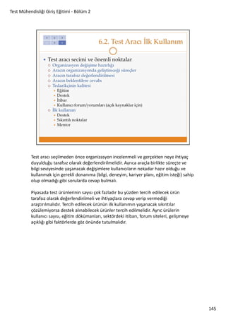 Test Mühendisliği Giriş Eğitimi - Bölüm 2

Test aracı seçilmeden önce organizasyon incelenmeli ve gerçekten neye ihtiyaç
duyulduğu tarafsız olarak değerlendirilmelidir. Ayrıca araçla birlikte süreçte ve
bilgi seviyesinde yaşanacak değişimlere kullanıcıların nekadar hazır olduğu ve
kullanmak için gerekli donanıma (bilgi, deneyim, kariyer planı, eğitim isteği) sahip
olup olmadığı gibi sorularda cevap bulmalı.
Piyasada test ürünlerinin sayısı çok fazladır bu yüzden tercih edilecek ürün
tarafsız olarak değerlendirilmeli ve ihtiyaçlara cevap verip vermediği
araştırılmalıdır. Tercih edilecek ürünün ilk kullanımın yaşanacak sıkıntılar
çözülemiyorsa destek alınabilecek ürünler tercih edilmelidir. Ayrıc ürülerin
kullanıcı sayısı, eğitim dökümanları, sektördeki itibarı, forum siteleri, gelişmeye
açıklığı gibi faktörlerde göz önünde tutulmalıdır.

145

 