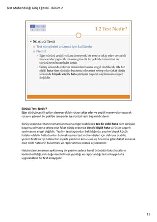 Test Mühendisliği Giriş Eğitimi - Bölüm 2

Sürücü Testi Nedir?
Eğer sürücü çeşitli yolları deneyerek bir rotayı takip eder ve çeşitli manevralar yaparak
rotasını güvenli bir şekilde tamamlar ise sürücü testi başarılıdır denir.
Sürüş sırasında rotanın tamamlanmasına engel olabilecek tek bir ciddi hata tüm sürüşün
başarısız olmasına sebep olur fakat sürüş sırasında birçok küçük hata şürüşün başarılı
sayılmasına engel değildir. Yazılım testi açısından bakıldığında, yazılım birçok küçük
hatalar olabilir hatta bunları bulmak uzman test mühendisleri için dahi zor olabilir,
yazılım testi bu tip hatalardan ziyade yazılımın konusuna ve önemine göre dikkat alınacak
olan ciddi hataların bulunması ve raporlanması olarak açıklanabilir.
Hatalardan tamamen ayıklanmış bir yazılım sadece hayal ürünüdür fakat hataların
kontrol edildiği, risk değerlendirilmesi yapıldığı ve raporlandığı test anlayışı daha
uygulanabilir bir test anlayışıdır.

15

 