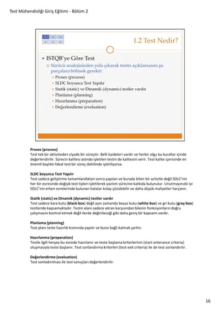Test Mühendisliği Giriş Eğitimi - Bölüm 2

Proses (process)
Test tek bir aktiviteden ziyade bir süreçtir. Belli kaideleri vardır ve herbir olgu bu kurallar içinde
değerlendirilir. Sürecin kalitesi aslında işletilen testin de kalitesini verir. Test kalite içerisinde en
önemli başlıktı fakat test bir süreç dahilinde işletiliyorsa.
SLDC boyunca Test Yapılır
Test sadece geliştirme tamamlandıktan sonra yapılan ve burada biten bir activite değil SDLC’nin
her bir evresinde değişik test tipleri işletilerek yazılım sürecine katkıda bulunulur. Unutmayınızki iyi
SDLC’nin erken evrelerinde bulunan hatalar kolay çözülebilir ve daha düşük maliyetler harçanır.
Statik (static) ve Dinamik (dynamic) testler vardır
Test sadece kara kutu (black box) değil aynı zamanda beyaz kutu (white box) ve gri kutu (gray box)
testleride kapsamaktadır. Testin alanı sadece ekran karşısından bilenin fonksiyonların doğru
çalışmasını kontrol etmek değil ilerde değinileceği gibi daha geniş bir kapsamı vardır.
Planlama (planning)
Test planı teste hazırlık kısmında yapılır ve buna bağlı kalmak şarttır.
Hazırlanma (preparation)
Testle ilgili herşey bu evrede hazırlanır ve teste başlama kriterlerinin (start enterance criteria)
oluşmasıyla teste başlanır. Test sonlandırma kriterleri (test exit criteria) ile de test sonlandırılır.
Değerlendirme (eveluation)
Test sonladırılması ile test sonuçları değerlendirilir.

16

 