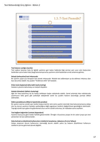 Test Mühendisliği Giriş Eğitimi - Bölüm 2

Test hatanın varlığını kanıtlar
Test sadece bulunan hata ile ilgilidir yazılımın geri kalanı hakkında bilgi vermez yani uzun süre koşturulan
testlerden sonra halen hata (bug) bulunamıyorsa bu yazılımın artık hatalardan arındı anlamına gelmez.
Detaylı (exhaustive) test imkansızdır
Bir yazılımı uçtan-uca herşeyini test etmek imkansızdır. Mutlak test edilemeyen ya da edilmesi imkansız olan
bazı durumlar olabilir. Bu yüzden “%100 test ettik” lafı hatalıdır.
Erken teste başlamak daha iyidir (early testing)
Hataların çözümü daha kolay ve maliyeti düşüktür.
Hatalar kümelenir (defect clustering)
Eğer bir hata bulunmuş ise bu hatayı tetikleyen başka noktalarda olabilir. Genel anlamda hata noktalarında
yazılımcının kötü günü gibi psikolojik sebeplerde vardır bu yuzden hatanın bulunduğu çevreye dikkat
edilmelidir.
Gübre paradoksuna dikkat et (pesticide paradox)
Bir yazılım üzerine sürekli aynı testleri koşturmak bir süre sonra yazılım üzerinde hata bulunamamasına sebep
olur bu durum yazılımın hatadan ayıklandığına değil uygulanan testlerin değiştirilmesi gerektiğinin belirtisidir.
Toprağı sürekli aynı gübre ile gübrelemek onun verimi sürekli arttırmaz, bir noktadan sonra zayıflatır.
Test bağlam bağımlıdır (context dependent)
Yazılımın konusuna göre testler farklılık göstermelidir. Örneğin e-bussiness projesi ile bir askeri proje aynı test
yöntemleri ile test edilmemelidir.
Hata bulmak ve düzeltmek kullanıcıların isteklerini karşılamaz. (absance-of-error fallacy)
Hatayı oluşturan durum kullanıcının istemediği durum olabilir yalnız bu hatanın düzeltilmesi kullanıcını
isteklerini yerine getirmek demek değildir.

17

 