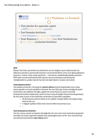 Test Mühendisliği Giriş Eğitimi - Bölüm 2

MTP
Master Test Planı içerisinde test yönetimine ait tüm bilgileri içeren dökümandır. Bu
döküman planlama aşamasında hazırlanır ve tamamlandıktan sonra tüm ilgili paydaşların
(yazılımcı, analist, testçi, proje yöneticisi, ...) herzaman ulaşabileceği şekilde yayınlanır.
MTP daha sonraki aşamalarda ikilik çıkması durumunda başvurulacak kaynak
niteliğindedir bu yüzden özenle hazırlanmalı ilgili kişilerin onayları alınmalıdır.
Teste Başlama Kriteri
Test başlama kriterleri, herhangi bir yazılım çıktının testine başlamadan önce sahip
olması gerekli en temel özelliklerin listesidir. Bu liste SDLC göz önüne alındığında çeşitli
kriterlerden söz edilebilir. Örneğin, geliştirme tamamlandı ve yazılım üzerinde
fonksiyonel testlere başlanacak, yazılımın hazır olup olmadığını kontrol etmek gerekiyor.
Bu durumda uzman ya da moderator tarafından şu kontroller yapılabilir:
• 30 dk boyunca kontrol edildi ve bir sayfada 3 büyük defect’ten başka birşey
bulanımıyor ise,
• 5 değişik sayfada 10’dan fazla önemli defect bulunmamış ise,
• ...
Testi Sonlandırma Kriterleri
Test için sonsuz zaman ve kaynak olmadığından bir süre sonra test sonlandırmak gerekir.
Genelde risk analizi yapılarak nekadar test yapılacağına karar verilir. Test sonlandırmak
için belirlenmiş kriterlere exit criteria denir.

20

 