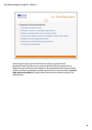 Test Mühendisliği Giriş Eğitimi - Bölüm 2

Testcinin görevi atanan yazılımı belirlenen test planına uyarak testlerini
gerçekleştirmektir. Burada amaç ise yazılımın gereksinimlerinin onaylanması ve
doğrulanmasıdır (verification and validation). Bu işi gerçekleştirirken bulunan hatalar
tarafsız ve herkesin anlayacağı bir şekilde raporlanmalı ve unutulmamılıdır ki yazılımcı
değil yazılım test ediliyor bu yüzden hatalar tekrar kontrol edilmeli ve kibar bir dil
kullanılmalıdır.

34

 