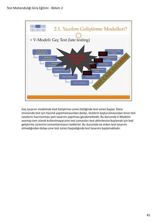 Test Mühendisliği Giriş Eğitimi - Bölüm 2

Geç tasarım modelinde Kod Geliştirme süreci bittiğinde test süreci başlar. Daha
öncesinde test için hazırlık yapılmamasından dolayı, testlerin koşturulmasından önce test
caselerin hazırlanması yani tasarımı yapılması gerekmektedir. Bu durumda V-Modelin
avantajı tam olarak kullanılmayıp yine test uzmanları test aktivitesine başlamak için kod
geliştirme sürecinin tamamlanmasını beklerler. Bu durumda ise erken test tasarımı
olmadığından dolayı yine test süreci başladığında test tasarımı başlamaktadır.

41

 