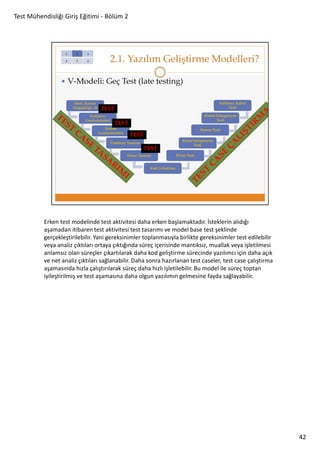 Test Mühendisliği Giriş Eğitimi - Bölüm 2

Erken test modelinde test aktivitesi daha erken başlamaktadır. İsteklerin alıdığı
aşamadan itibaren test aktivitesi test tasarımı ve model base test şeklinde
gerçekleştirilebilir. Yani gereksinimler toplanmasıyla birlikte gereksinimler test edilebilir
veya analiz çıktıları ortaya çıktığında süreç içerisinde mantıksız, muallak veya işletilmesi
anlamsız olan süreçler çıkartılarak daha kod geliştirme sürecinde yazılımcı için daha açık
ve net analiz çıktıları sağlanabilir. Daha sonra hazırlanan test caseler, test case çalıştırma
aşamasında hızla çalıştırılarak süreç daha hızlı işletilebilir. Bu model ile süreç toptan
iyileştirilmiş ve test aşamasına daha olgun yazılımın gelmesine fayda sağlayabilir.

42

 