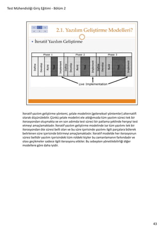 Test Mühendisliği Giriş Eğitimi - Bölüm 2

İteratif yazılım geliştirme yöntemi, şelale modelinin (geleneksel yöntemler) alternatifi
olarak düşünülebilir. Çünkü şelale modelini ele aldığımızda tüm yazılım süreci tek bir
iterasyondan oluşmakta ve en son adımda test süreci bir patlama şeklinde herşeyi test
etmeyi amaçlamaktadır. İteratif yazılım geliştirme modelinde ise tüm yazılımı tek bir
iterasyondan öte süresi belli olan ve bu süre içerisinde yazılımı ilgili parçalara bölerek
belirlenen süre içerisinde bitirmeyi amaçlamaktadır. İteratif modelde her iterasyonun
süresi bellidir yazılım içerisindeki tüm roldeki kişiler bu zamanlamanın farkındadır ve
olası geçikmeler sadece ilgili iterasyonu etkiler. Bu sebepten yönetilebilirliği diğer
modellere göre daha iyidir.

43

 