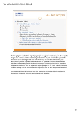 Test Mühendisliği Giriş Eğitimi - Bölüm 2

Yazılım geliştirmede belli bir olgunluğa geldiğinde uygulanan test seviyedir. Bu seviyede
herşey test edilir. Bu yüzden yazılı olan gereksinimler dışında kişilerin deneyimleride
önemlidir ve bu testler genelde test uzmanları veya bu konuda uzmanlaşmış test
danışmaları şeklinde yapılması önerilmektedir. Bu aşamada kara kutu testleri kadar
beyaz kutu testleride yapmak mümkündür. Örneğin kullanıcıya sunulan bir tablodaki
değerlerle üretilen bir liste de değerlerin doğru geldiğini ya da hatalı istek durumunda
sistemin verdiği hata ve uyarı mesajların doğruluğu yine bu test seviyesinde test edilir.
Test edilen yazılımın versiyonuda yine test eden grup tarafından kontrol edilmeli bu
yüzden test ortamının kontrolü test uzmanlarında olmalıdır.

49

 