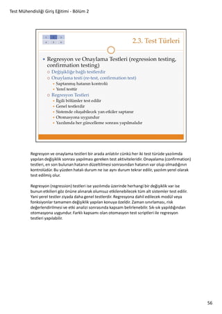 Test Mühendisliği Giriş Eğitimi - Bölüm 2

Regresyon ve onaylama testleri bir arada anlatılır cünkü her iki test türüde yazılımda
yapılan değişiklik sonrası yapılması gereken test aktiviteleridir. Onayalama (confirmation)
testleri, en son bulunan hatanın düzeltilmesi sonrasından hatanın var olup olmadığının
kontrolüdür. Bu yüzden hatalı durum ne ise aynı durum tekrar edilir, yazılım yerel olarak
test edilmiş olur.
Regresyon (regression) testleri ise yazılımda üzerinde herhangi bir değişiklik var ise
bunun etkilieri göz önüne alınarak olumsuz etkilenebilecek tüm alt sistemler test edilir.
Yani yerel testler ziyada daha genel testlerdir. Regresyona dahil edilecek modül veya
fonksiyonlar tamamen değişiklik yapılan konuya özeldir. Zaman sınırlaması, risk
değerlendirilmesi ve etki analizi sonrasında kapsam belirlenebilir. Sık-sık yapıldığından
otomasyona uygundur. Farklı kapsamı olan otomasyon test scriptleri ile regresyon
testleri yapılabilir.

56

 