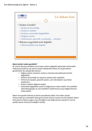 Test Mühendisliği Giriş Eğitimi - Bölüm 2

Bakım testleri neden gereklidir?
Bir yazılım devreye alındıktan sonra bazen yıllarca değişiklik yapılmadan kullanılabilir.
Fakat günümüzde bir çok yazılım çesiştli sebeplerden dolayı sık sık güncelleme
gerektirebilir. Bu sebeplerden bazıları:
• Değişen işletim sistemleri, kullanıcı ortamlarında olabilecek hertürlü
değişiklikler
• Kalitenin devamlılığı için saptanan iyileştirmeler yapılabilir,
• Performans kayıpları, güvenlik açıkları, yeni teknolojilere uyumluluk
problemleri,
• Kişilerin istekleri değişmiş olabilir,
• Yasalardaki değişiklikler yazılımın değişmesine neden olabilir. Yeni özellikler
eklenebileceği gibi var olan özelliklerin kaldırılmasına veya değiştirilmesine
sebep olabilir.
Bakım testi gerekli hallerde ve bilinen periodlarda olabilir. Test edilen işlevler
herdurumda aynı olmayabilir fakat genel olarak sistemin tamamı da test edilebilir. Bakım
testi yazılımın bakıma uygun olup olmadığının testi değil yazılımın işlevlerini normal
şekilde devam ettirip etirmedeğinin testidir.

58

 