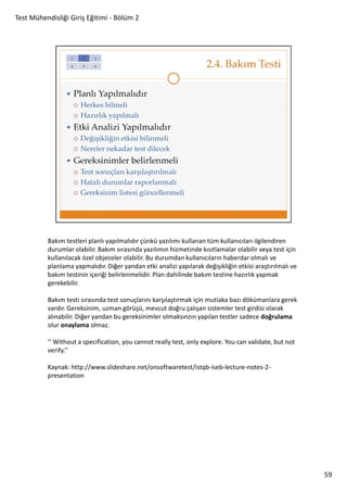 Test Mühendisliği Giriş Eğitimi - Bölüm 2

Bakım testleri planlı yapılmalıdır çünkü yazılımı kullanan tüm kullanıcıları ilgilendiren
durumlar olabilir. Bakım sırasında yazılımın hizmetinde kısıtlamalar olabilir veya test için
kullanılacak özel objeceler olabilir. Bu durumdan kullanıcıların haberdar olmalı ve
planlama yapmalıdır. Diğer yandan etki analizi yapılarak değişikliğin etkisi araştırılmalı ve
bakım testinin içeriği belirlenmelidir. Plan dahilinde bakım testine hazırlık yapmak
gerekebilir.
Bakım testi sırasında test sonuçlarını karşılaştırmak için mutlaka bazı dökümanlara gerek
vardır. Gereksinim, uzman görüşü, mevcut doğru çalışan sistemler test girdisi olarak
alınabilir. Diğer yandan bu gereksinimler olmaksınzın yapılan testler sadece doğrulama
olur onaylama olmaz.
‘’ Without a specification, you cannot really test, only explore. You can validate, but not
verify.’’
Kaynak: http://www.slideshare.net/onsoftwaretest/istqb-iseb-lecture-notes-2presentation

59

 