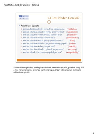 Test Mühendisliği Giriş Eğitimi - Bölüm 2

Yazılım bir hobi çalışması olmadığı ve vadedilen bir takım işleri; hızlı, güvenilir, kolay, arzu
edilen herzaman yerine getirmesi planlarıyla yapıldığından üstte sıralanan özelliklere
sahip olması gerekir.

6

 