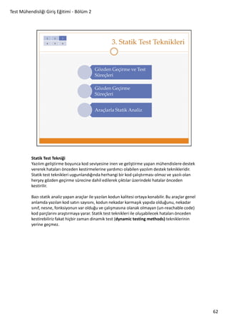 Test Mühendisliği Giriş Eğitimi - Bölüm 2

Statik Test Tekniği
Yazılım geliştirme boyunca kod seviyesine inen ve geliştirme yapan mühendislere destek
vererek hataları önceden kestirmelerine yardımcı olabilen yazılım destek teknikleridir.
Statik test teknikleri uygunlandığında herhangi bir kod çalıştırması olmaz ve yazılı olan
herşey gözden geçirme sürecine dahil edilerek çıktılar üzerindeki hatalar önceden
kestirilir.
Bazı statik analiz yapan araçlar ile yazılan kodun kalitesi ortaya konabilir. Bu araçlar genel
anlamda yazılan kod satırı sayısını, kodun nekadar karmaşık yapıda olduğunu, nekadar
sınıf, nesne, fonksiyonun var olduğu ve çalışmasına olanak olmayan (un-reachable code)
kod parçlarını araştırmaya yarar. Statik test teknikleri ile oluşabilecek hataları önceden
kestirebiliriz fakat hiçbir zaman dinamik test (dynamic testing methods) tekniklerinin
yerine geçmez.

62

 