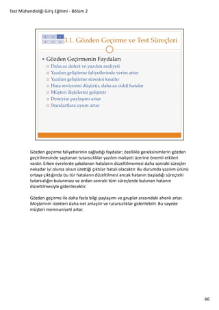 Test Mühendisliği Giriş Eğitimi - Bölüm 2

Gözden geçirme faliyetlerinin sağladığı faydalar; özellikle gereksinimlerin gözden
geçirilmesinde saptanan tutarsızlıklar yazılım maliyeti üzerine önemli etkileri
vardır. Erken evrelerde yakalanan hataların düzeltilmemesi daha sonraki süreçler
nekadar iyi olursa olsun ürettiği çıktılar hatalı olacaktır. Bu durumda yazılım ürünü
ortaya çıktığında bu tür hataların düzeltilmesi ancak hatanın başladığı süreçteki
tutarsızlığın bulunması ve ordan sonraki tüm süreçlerde bulunan hatanın
düzeltilmesiyle giderilecektir.
Gözden geçirme ile daha fazla bilgi paylaşımı ve gruplar arasındaki ahenk artar.
Müşterinin istekleri daha net anlaşılır ve tutarsızlıklar giderilebilir. Bu sayede
müşteri memnuniyeti artar.

66

 