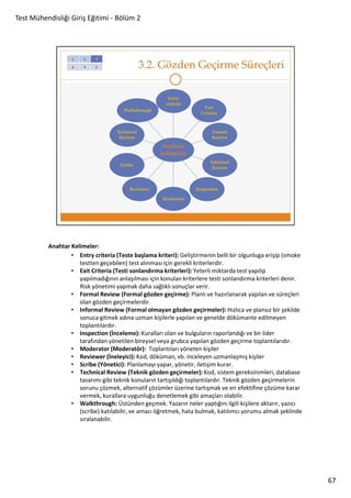 Test Mühendisliği Giriş Eğitimi - Bölüm 2

Anahtar Kelimeler:
• Entry criteria (Teste başlama kriteri): Geliştirmenin belli bir olgunluga erişip (smoke
testten geçebilen) test alınması için gerekli kriterlerdir.
• Exit Criteria (Testi sonlandırma kriterleri): Yeterli miktarda test yapılip
yapılmadığının anlaşılması için konulan kriterlere testi sonlandırma kriterleri denir.
Risk yönetimi yapmak daha sağlıklı sonuçlar verir.
• Formal Review (Formal gözden geçirme): Planlı ve hazırlanarak yapılan ve süreçleri
olan gözden geçirmelerdir.
• Informal Review (Formal olmayan gözden geçirmeler): Hızlıca ve plansız bir şekilde
sonuca gitmek adına uzman kişilerle yapılan ve genelde dökümante edilmeyen
toplantılardır.
• Inspection (İnceleme): Kuralları olan ve bulguların raporlandığı ve bir lider
tarafından yönetilen bireysel veya grubca yapılan gözden geçirme toplantılarıdır.
• Moderator (Moderatör): Toplantıları yöneten kişiler
• Reviewer (İneleyici): Kod, döküman, vb. inceleyen uzmanlaşmış kişiler
• Scribe (Yönetici): Planlamayı yapar, yönetir, iletişim kurar.
• Technical Review (Teknik gözden geçirmeler): Kod, sistem gereksinimleri, database
tasarımı gibi teknik konuların tartışıldığı toplantılardır. Teknik gözden geçirmelerin
sorunu çözmek, alternatif çözümler üzerine tartışmak ve en efektifine çözüme karar
vermek, kurallara uygunluğu denetlemek gibi amaçları olabilir.
• Walkthrough: Üstünden geçmek. Yazarın neler yaptığını ilgili kişilere aktarır, yazıcı
(scribe) katılabilir, ve amacı öğretmek, hata bulmak, katılımcı yorumu almak şeklinde
sıralanabilir.

67

 