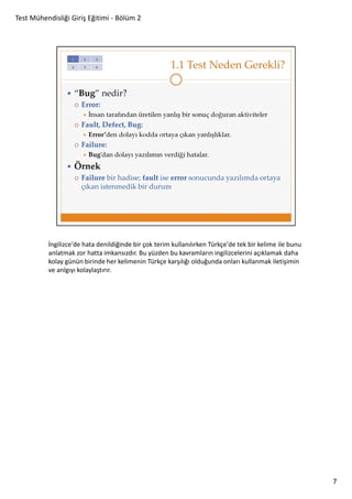 Test Mühendisliği Giriş Eğitimi - Bölüm 2

İngilizce'de hata denildiğinde bir çok terim kullanılırken Türkçe'de tek bir kelime ile bunu
anlatmak zor hatta imkansızdır. Bu yüzden bu kavramların ingilizcelerini açıklamak daha
kolay günün birinde her kelimenin Türkçe karşılığı olduğunda onları kullanmak iletişimin
ve anlgıyı kolaylaştırır.

7

 