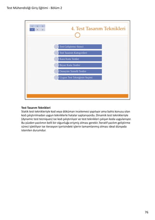 Test Mühendisliği Giriş Eğitimi - Bölüm 2

Test Tasarım Teknikleri
Statik test teknikleriyle kod veya döküman incelemesi yapılıyor ama bahis konusu olan
kod çalıştırılmadan uygun tekniklerle hatalar saptanıyordu. Dinamik test teknikleriyle
(dynamic test tecniques) ise kod çalıştırılıyor ve test teknikleri çalışan koda uygulanıyor.
Bu yüzden yazılımın belli bir olgunluğa erişmiş olması gerekir. İteratif yazılım geliştirme
süreci işletiliyor ise iterasyon içerisindeki işlerin tamamlanmış olması ideal dünyada
istenilen durumdur.

76

 
