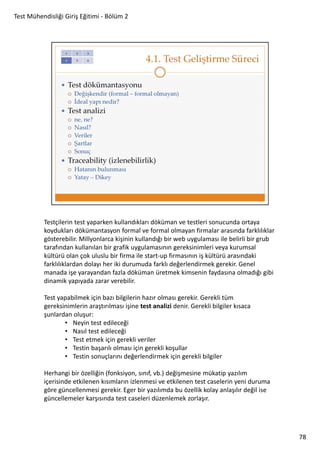 Test Mühendisliği Giriş Eğitimi - Bölüm 2

Testçilerin test yaparken kullandıkları döküman ve testleri sonucunda ortaya
koydukları dökümantasyon formal ve formal olmayan firmalar arasında farklılıklar
gösterebilir. Millyonlarca kişinin kullandığı bir web uygulaması ile belirli bir grub
tarafından kullanılan bir grafik uygulamasının gereksinimleri veya kurumsal
kültürü olan çok uluslu bir firma ile start-up firmasının iş kültürü arasındaki
farklılıklardan dolayı her iki durumuda farklı değerlendirmek gerekir. Genel
manada işe yarayandan fazla döküman üretmek kimsenin faydasına olmadığı gibi
dinamik yapıyada zarar verebilir.
Test yapabilmek için bazı bilgilerin hazır olması gerekir. Gerekli tüm
gereksinimlerin araştırılması işine test analizi denir. Gerekli bilgiler kısaca
şunlardan oluşur:
• Neyin test edileceği
• Nasıl test edileceği
• Test etmek için gerekli veriler
• Testin başarılı olması için gerekli koşullar
• Testin sonuçlarını değerlendirmek için gerekli bilgiler
Herhangi bir özelliğin (fonksiyon, sınıf, vb.) değişmesine mükatip yazılım
içerisinde etkilenen kısımların izlenmesi ve etkilenen test caselerin yeni duruma
göre güncellenmesi gerekir. Eger bir yazılımda bu özellik kolay anlaşılır değil ise
güncellemeler karşısında test caseleri düzenlemek zorlaşır.

78

 