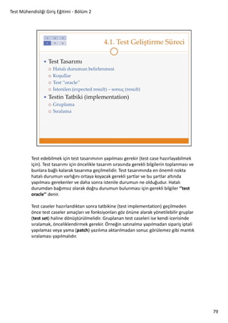 Test Mühendisliği Giriş Eğitimi - Bölüm 2

Test edebilmek için test tasarımının yapılması gerekir (test case hazırlayabilmek
için). Test tasarımı için öncelikle tasarım sırasında gerekli bilgilerin toplanması ve
bunlara bağlı kalarak tasarıma geçilmelidir. Test tasarımında en önemli nokta
hatalı durumun varlığını ortaya koyacak gerekli şartlar ve bu şartlar altında
yapılması gerekenler ve daha sonra istenile durumun ne olduğudur. Hatalı
durumdan bağımsız olarak doğru durumun bulunması için gerekli bilgiler ‘’test
oracle’’ denir.
Test caseler hazırlandıktan sonra tatbikine (test implementation) geçilmeden
önce test caseler amaçları ve fonksiyonları göz önüne alarak yönetilebilir gruplar
(test set) haline dönüştürülmelidir. Gruplanan test caseleri ise kendi icerisinde
sıralamak, önceliklendirmek gerekir. Örneğin satınalma yapılmadan sipariş iptali
yapılamaz veya yama (patch) yazılıma aktarılmadan sonuc görülemez gibi mantık
sıralaması yapılmalıdır.

79

 