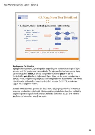 Test Mühendisliği Giriş Eğitimi - Bölüm 2

Equivalence Partitioning
Eşdeğer aralık yöntemi, aynı bölgedeki değerler girdi olarak kullanıldığında aynı
sonucu verir ön koşulundan çalışmaktadır. Örnekte verilen kod parçasında 5 yaş
ve daha küçükler bebek, 6-17 yaş aralığında bulunanlar çocuk ve 18 yaş
üstündekiler yetişkin olarak değerlendiriliyor. Böyle bir durumda eş değer (aynı
sonucu veren) bölgeleri sayı doğrusu üzerinde görebiliriz. Bu yöntemle test etmek
istediğimizde kullanabilceğimiz giriş değerleri sırasıyla (3, 12, 25) veya kurala
uygun başka değerler olabilir.
Burada dikkat edilmesi gereken bir başka konu ise giriş değerlerini 0 ile +sonsuz
arasında sınırlandığını düşündük fakat gerçek hayatta kullanıcıların her türlü giriş
değerleri girebileceği unutulmamalıdır. Fakat bu yöntemde bu göz ardı edilir ve
yazılımın bu kontrolleri yaptığı varsayılır.

84

 
