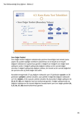 Test Mühendisliği Giriş Eğitimi - Bölüm 2

Sınır Değer Testleri
Sınır değer testleri değişim noktalarında yazılımın kararlılığını test etmek üzere
yapılır. Bu yuzden eşdeğer aralıkların çıkartılması ve en büyük ve en küçük
değişim noktalarının saptanması gerekir. 2-değerli ve 3-değerli sınır değer testi
yaklaşımı vardır. 2-değerli yaklaşımda değişim noktası ve bir sonraki değer
alınırken 3-değerli yaklaşımda değişim noktası, bir önceki ve bir sonraki değerleri
de içerisine alan üç farklı değer test edilir.
Buradaki örnegimizde 17 yaş değişim noktasıdır yani 17 girdisiyle «çocuk» ve 18
girdisiyle «yetişkin» çıktıları alıcaktır; aynı şekilde 5 değeride değişim noktasıdır
ve 5 ile «bebek», 6 ile «çocuk» çıktıları alıcaktır. Bu durumda 2-değer yaklaşımı ile
(5, 6; 17, 18) sınır değerleri test için kullanmak gerekir. 3-değer yaklaşımında ise
değişim noktalarının bir önceki değerleri hesaba katılır yani sınır değer girdileri (4,
5, 6; 16, 17, 18) olarak kullanılması gerekir.

85

 