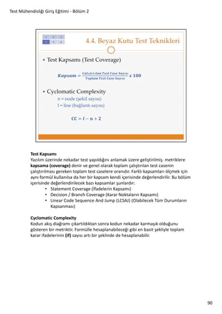 Test Mühendisliği Giriş Eğitimi - Bölüm 2

Test Kapsamı
Yazılım üzerinde nekadar test yapıldığını anlamak üzere geliştirilmiş metriklere
kapsama (coverage) denir ve genel olarak toplam çalıştırılan test casenin
çalıştırılması gereken toplam test caselere oranıdır. Farklı kapsamları ölçmek için
aynı formül kullanılsa da her bir kapsam kendi içerisinde değerlendirilir. Bu bölüm
içerisinde değerlendirilecek bazı kapsamlar şunlardır:
• Statement Coverage (İfadelerin Kapsamı)
• Decision / Branch Coverage (Karar Noktaların Kapsamı)
• Linear Code Sequence And Jump (LCSAJ) (Olabilecek Tüm Durumların
Kapsanması)
Cyclomatic Complexity
Kodun akış diağramı çıkartıldıktan sonra kodun nekadar karmaşık olduğunu
gösteren bir metriktir. Formülle hesaplanabileceği gibi en basit şekliyle toplam
karar ifadelerinin (if) sayısı artı bir şeklinde de hesaplanabilir.

90

 