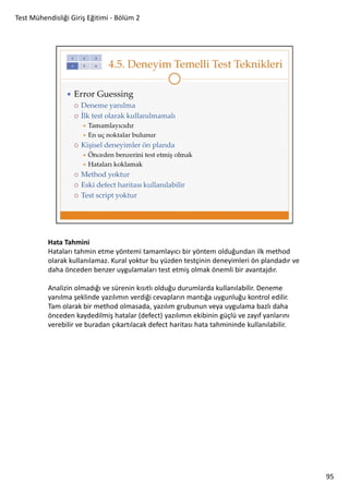 Test Mühendisliği Giriş Eğitimi - Bölüm 2

Hata Tahmini
Hataları tahmin etme yöntemi tamamlayıcı bir yöntem olduğundan ilk method
olarak kullanılamaz. Kural yoktur bu yüzden testçinin deneyimleri ön plandadır ve
daha önceden benzer uygulamaları test etmiş olmak önemli bir avantajdır.
Analizin olmadığı ve sürenin kısıtlı olduğu durumlarda kullanılabilir. Deneme
yanılma şeklinde yazılımın verdiği cevapların mantığa uygunluğu kontrol edilir.
Tam olarak bir method olmasada, yazılım grubunun veya uygulama bazlı daha
önceden kaydedilmiş hatalar (defect) yazılımın ekibinin güçlü ve zayıf yanlarını
verebilir ve buradan çıkartılacak defect haritası hata tahmininde kullanılabilir.

95

 