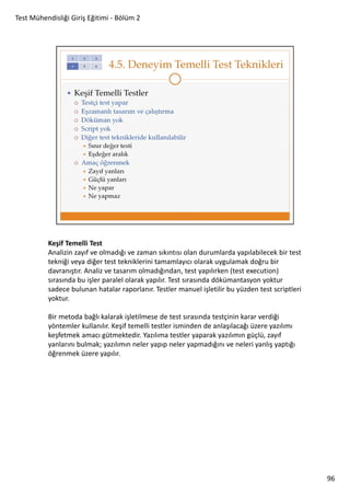 Test Mühendisliği Giriş Eğitimi - Bölüm 2

Keşif Temelli Test
Analizin zayıf ve olmadığı ve zaman sıkıntısı olan durumlarda yapılabilecek bir test
tekniği veya diğer test tekniklerini tamamlayıcı olarak uygulamak doğru bir
davranıştır. Analiz ve tasarım olmadığından, test yapılırken (test execution)
sırasında bu işler paralel olarak yapılır. Test sırasında dökümantasyon yoktur
sadece bulunan hatalar raporlanır. Testler manuel işletilir bu yüzden test scriptleri
yoktur.
Bir metoda bağlı kalarak işletilmese de test sırasında testçinin karar verdiği
yöntemler kullanılır. Keşif temelli testler isminden de anlaşılacağı üzere yazılımı
keşfetmek amacı gütmektedir. Yazılıma testler yaparak yazılımın güçlü, zayıf
yanlarını bulmak; yazılımın neler yapıp neler yapmadığını ve neleri yanlış yaptığı
öğrenmek üzere yapılır.

96

 