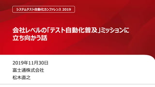 2019年11月30日
富士通株式会社
松木直之
会社レベルの「テスト自動化普及」ミッションに
立ち向かう話
システムテスト自動化カンファレンス 2019
 