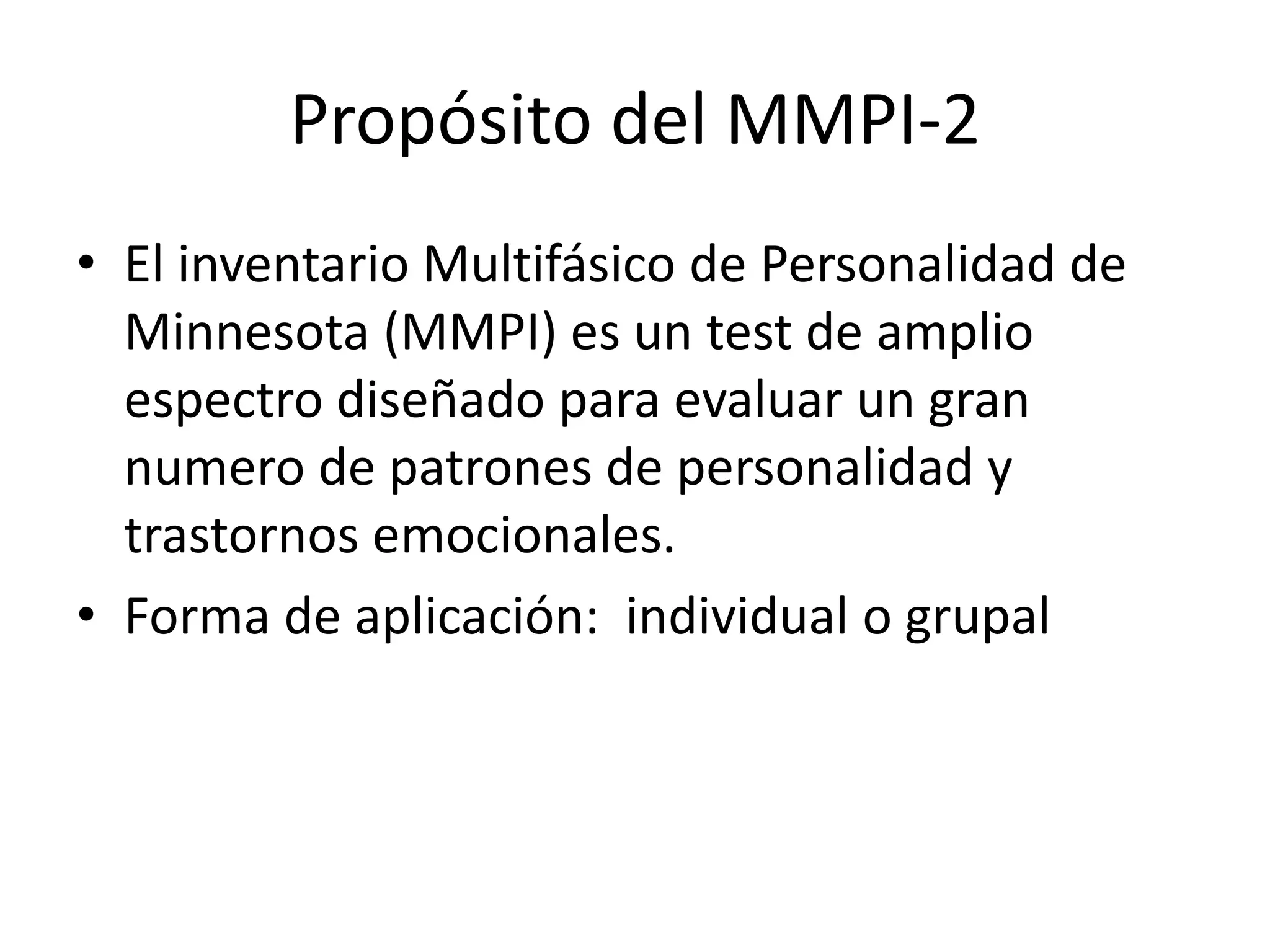 Propósito del MMPI-2 
• El inventario Multifásico de Personalidad de 
Minnesota (MMPI) es un test de amplio 
espectro diseñado para evaluar un gran 
numero de patrones de personalidad y 
trastornos emocionales. 
• Forma de aplicación: individual o grupal 
