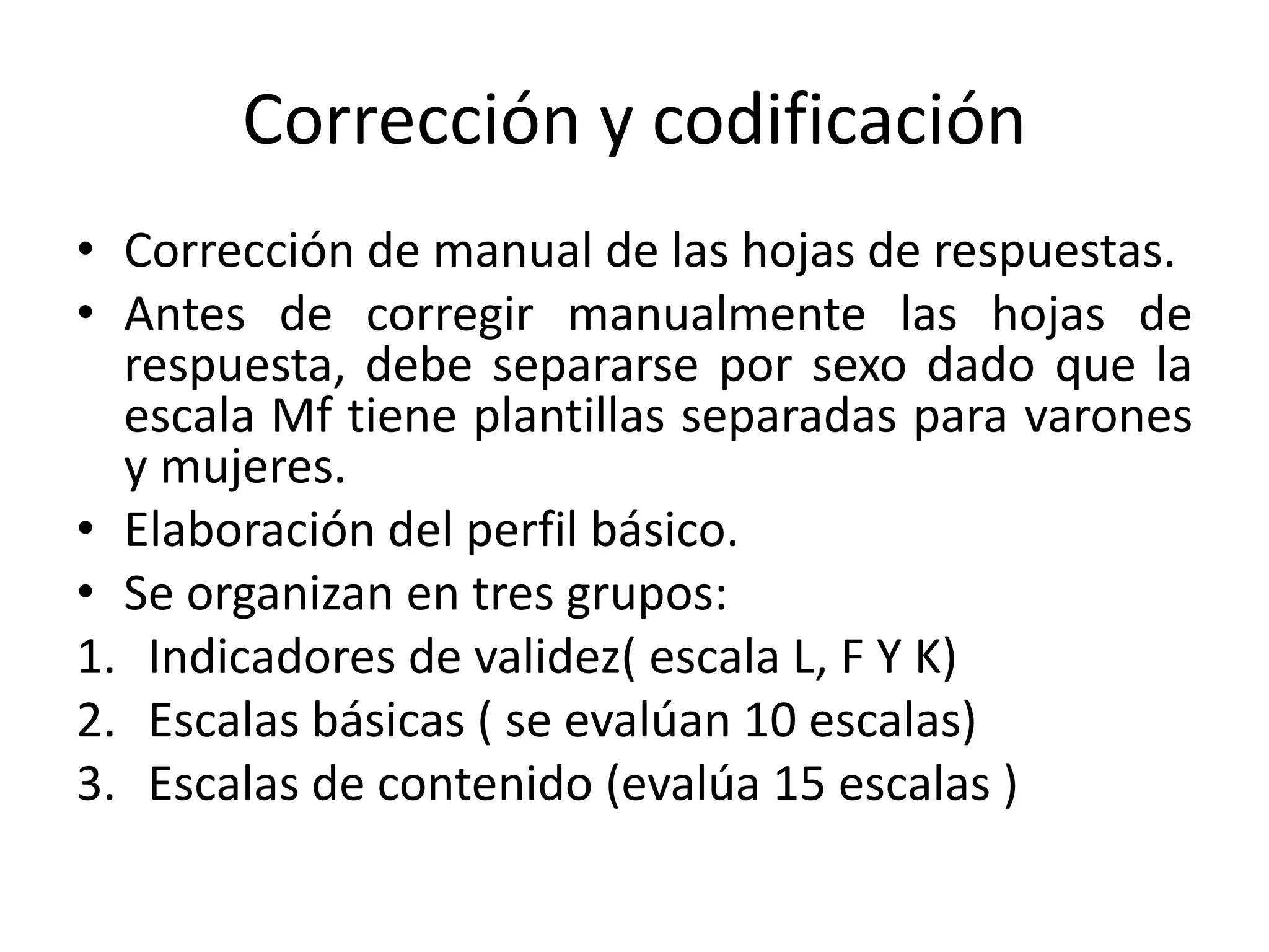 Corrección y codificación 
• Corrección de manual de las hojas de respuestas. 
• Antes de corregir manualmente las hojas de 
respuesta, debe separarse por sexo dado que la 
escala Mf tiene plantillas separadas para varones 
y mujeres. 
• Elaboración del perfil básico. 
• Se organizan en tres grupos: 
1. Indicadores de validez( escala L, F Y K) 
2. Escalas básicas ( se evalúan 10 escalas) 
3. Escalas de contenido (evalúa 15 escalas ) 
 