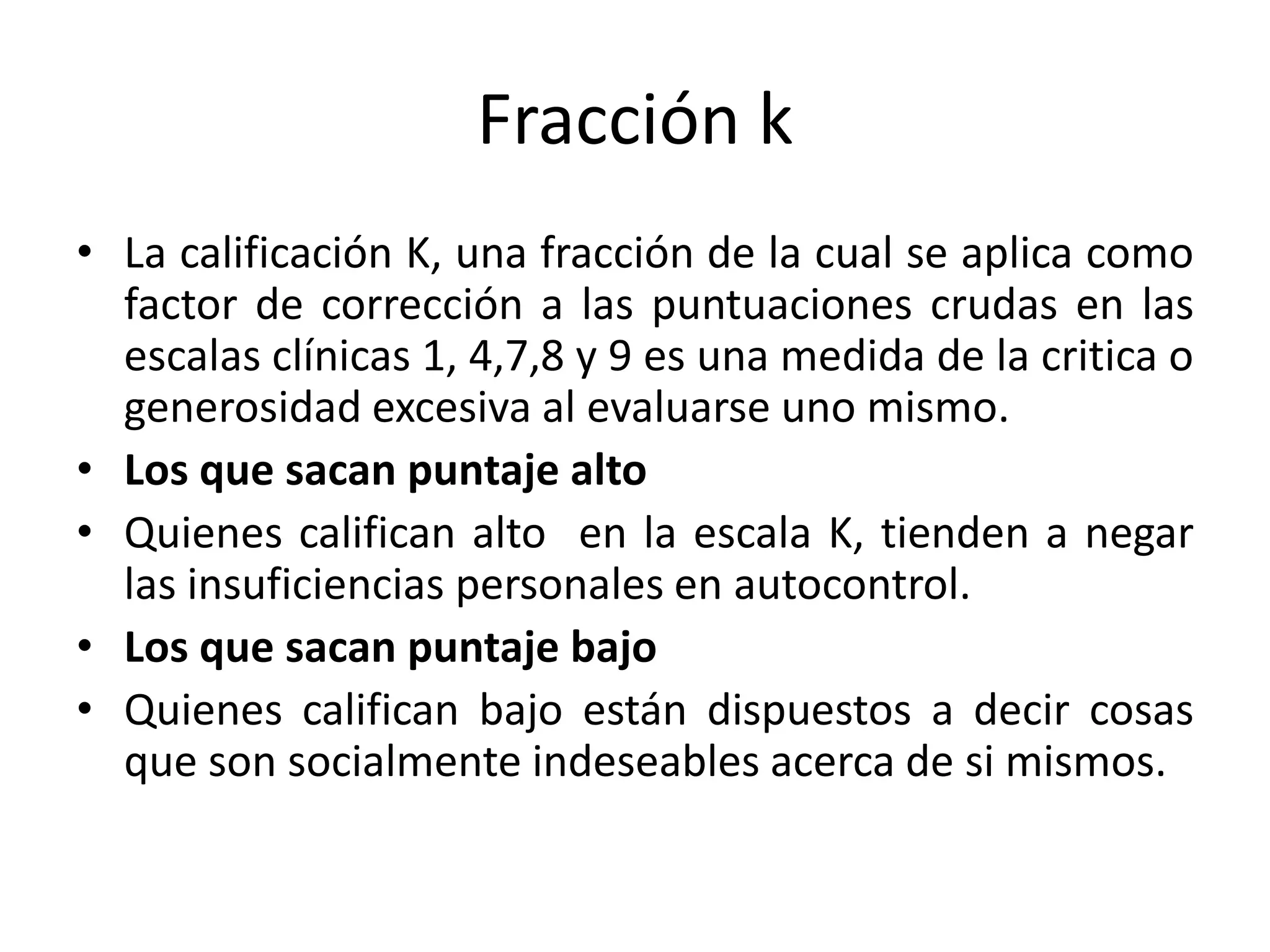 Fracción k 
• La calificación K, una fracción de la cual se aplica como 
factor de corrección a las puntuaciones crudas en las 
escalas clínicas 1, 4,7,8 y 9 es una medida de la critica o 
generosidad excesiva al evaluarse uno mismo. 
• Los que sacan puntaje alto 
• Quienes califican alto en la escala K, tienden a negar 
las insuficiencias personales en autocontrol. 
• Los que sacan puntaje bajo 
• Quienes califican bajo están dispuestos a decir cosas 
que son socialmente indeseables acerca de si mismos. 
 