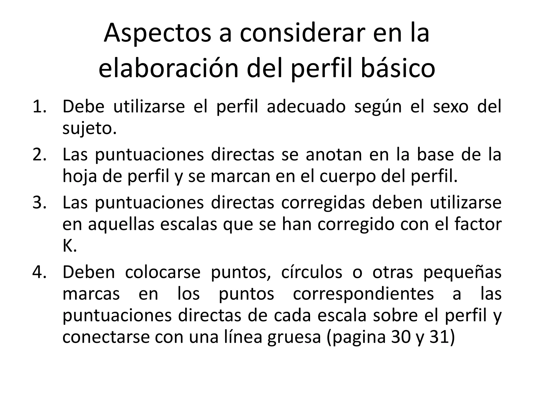 Aspectos a considerar en la 
elaboración del perfil básico 
1. Debe utilizarse el perfil adecuado según el sexo del 
sujeto. 
2. Las puntuaciones directas se anotan en la base de la 
hoja de perfil y se marcan en el cuerpo del perfil. 
3. Las puntuaciones directas corregidas deben utilizarse 
en aquellas escalas que se han corregido con el factor 
K. 
4. Deben colocarse puntos, círculos o otras pequeñas 
marcas en los puntos correspondientes a las 
puntuaciones directas de cada escala sobre el perfil y 
conectarse con una línea gruesa (pagina 30 y 31) 
 
