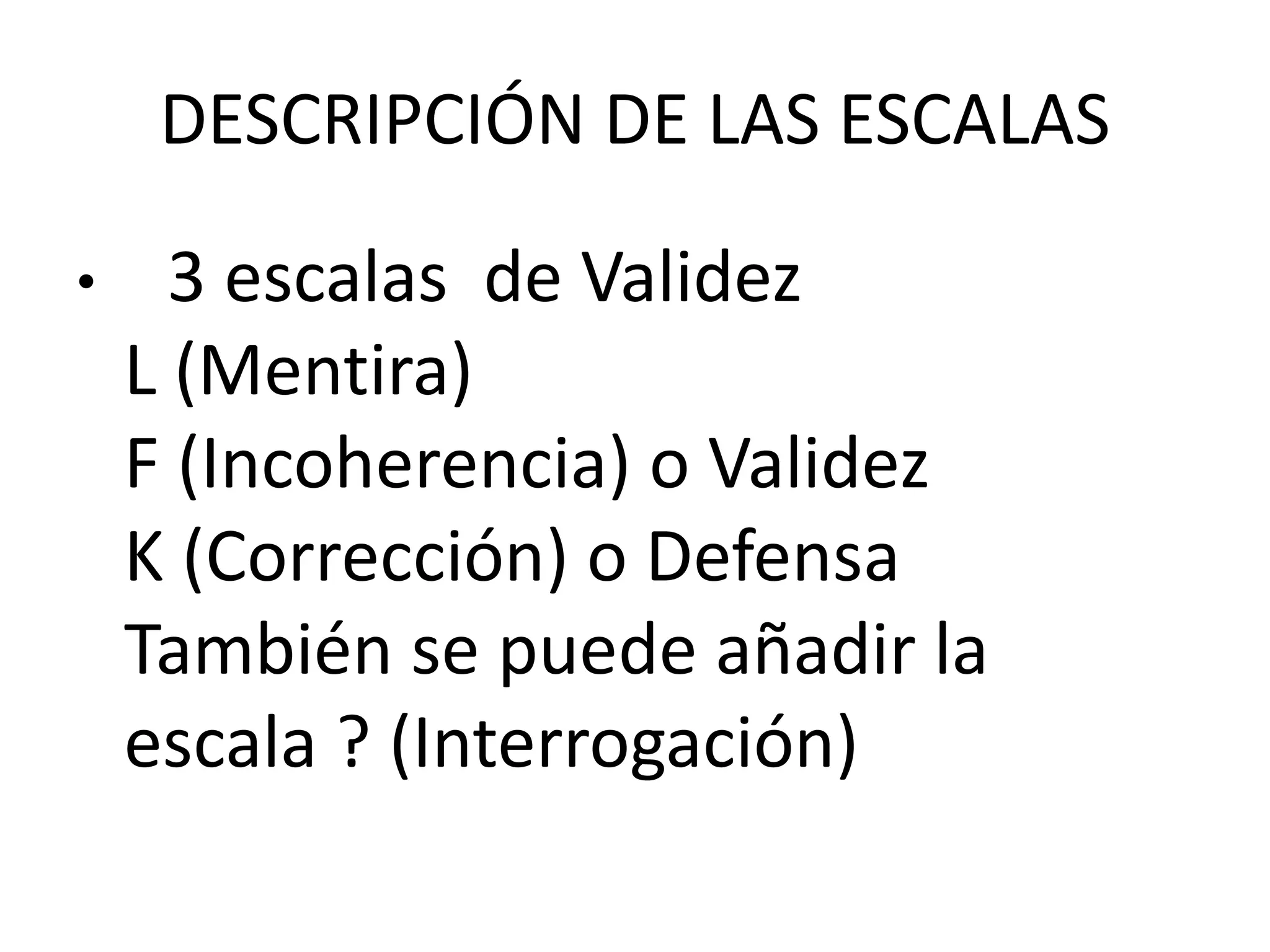 DESCRIPCIÓN DE LAS ESCALAS 
• 3 escalas de Validez 
L (Mentira) 
F (Incoherencia) o Validez 
K (Corrección) o Defensa 
También se puede añadir la 
escala ? (Interrogación) 
 