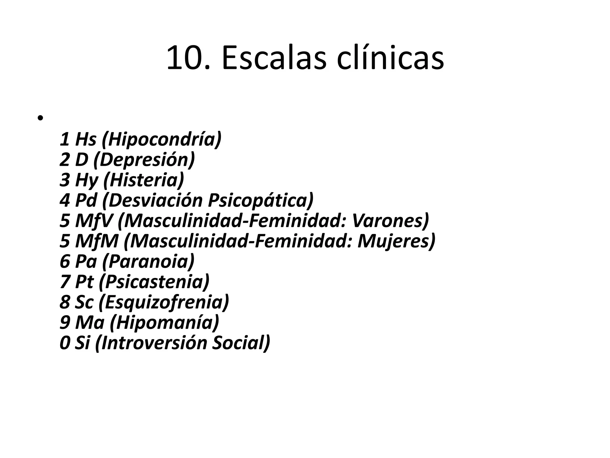10. Escalas clínicas 
• 
1 Hs (Hipocondría) 
2 D (Depresión) 
3 Hy (Histeria) 
4 Pd (Desviación Psicopática) 
5 MfV (Masculinidad-Feminidad: Varones) 
5 MfM (Masculinidad-Feminidad: Mujeres) 
6 Pa (Paranoia) 
7 Pt (Psicastenia) 
8 Sc (Esquizofrenia) 
9 Ma (Hipomanía) 
0 Si (Introversión Social) 
 