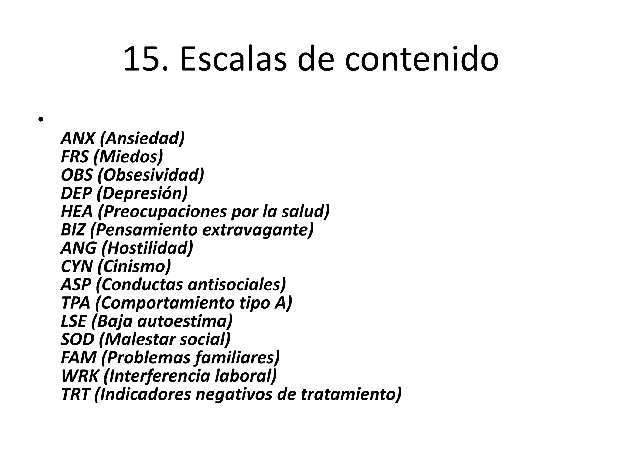 15. Escalas de contenido 
• 
ANX (Ansiedad) 
FRS (Miedos) 
OBS (Obsesividad) 
DEP (Depresión) 
HEA (Preocupaciones por la salud) 
BIZ (Pensamiento extravagante) 
ANG (Hostilidad) 
CYN (Cinismo) 
ASP (Conductas antisociales) 
TPA (Comportamiento tipo A) 
LSE (Baja autoestima) 
SOD (Malestar social) 
FAM (Problemas familiares) 
WRK (Interferencia laboral) 
TRT (Indicadores negativos de tratamiento) 
 