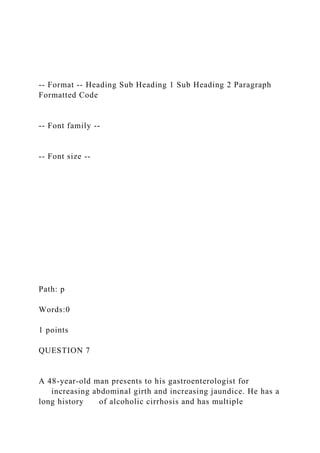 -- Format -- Heading Sub Heading 1 Sub Heading 2 Paragraph
Formatted Code
-- Font family --
-- Font size --
Path: p
Words:0
1 points
QUESTION 7
A 48-year-old man presents to his gastroenterologist for
increasing abdominal girth and increasing jaundice. He has a
long history of alcoholic cirrhosis and has multiple
 