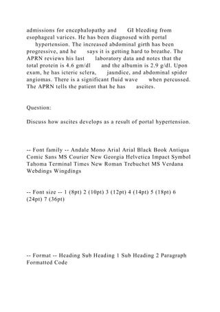admissions for encephalopathy and GI bleeding from
esophageal varices. He has been diagnosed with portal
hypertension. The increased abdominal girth has been
progressive, and he says it is getting hard to breathe. The
APRN reviews his last laboratory data and notes that the
total protein is 4.6 gm/dl and the albumin is 2.9 g/dl. Upon
exam, he has icteric sclera, jaundice, and abdominal spider
angiomas. There is a significant fluid wave when percussed.
The APRN tells the patient that he has ascites.
Question:
Discuss how ascites develops as a result of portal hypertension.
-- Font family -- Andale Mono Arial Arial Black Book Antiqua
Comic Sans MS Courier New Georgia Helvetica Impact Symbol
Tahoma Terminal Times New Roman Trebuchet MS Verdana
Webdings Wingdings
-- Font size -- 1 (8pt) 2 (10pt) 3 (12pt) 4 (14pt) 5 (18pt) 6
(24pt) 7 (36pt)
-- Format -- Heading Sub Heading 1 Sub Heading 2 Paragraph
Formatted Code
 