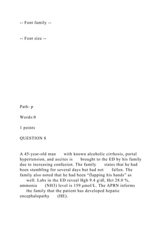 -- Font family --
-- Font size --
Path: p
Words:0
1 points
QUESTION 8
A 45-year-old man with known alcoholic cirrhosis, portal
hypertension, and ascites is brought to the ED by his family
due to increasing confusion. The family states that he had
been stumbling for several days but had not fallen. The
family also noted that he had been “flapping his hands” as
well. Labs in the ED reveal Hgb 9.4 g/dl, Hct 28.0 %,
ammonia (NH3) level is 159 μmol/L. The APRN informs
the family that the patient has developed hepatic
encephalopathy (HE).
 